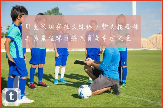 贝克汉姆在社交媒体上赞美梅西称其为最佳球员感叹真是幸运之至