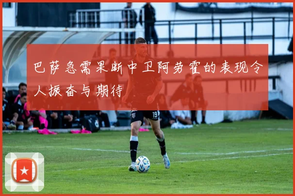 巴萨急需果断中卫阿劳霍的表现令人振奋与期待