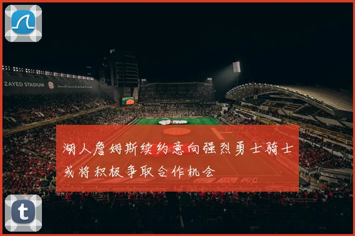 湖人詹姆斯续约意向强烈勇士骑士或将积极争取合作机会