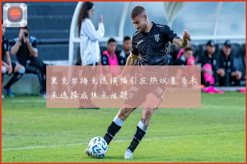 里克尔梅竞选横幅引发热议皇马未来选择成焦点话题