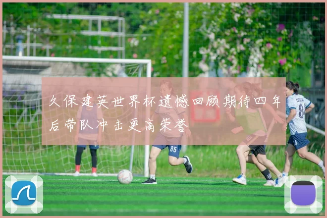 久保建英世界杯遗憾回顾期待四年后带队冲击更高荣誉