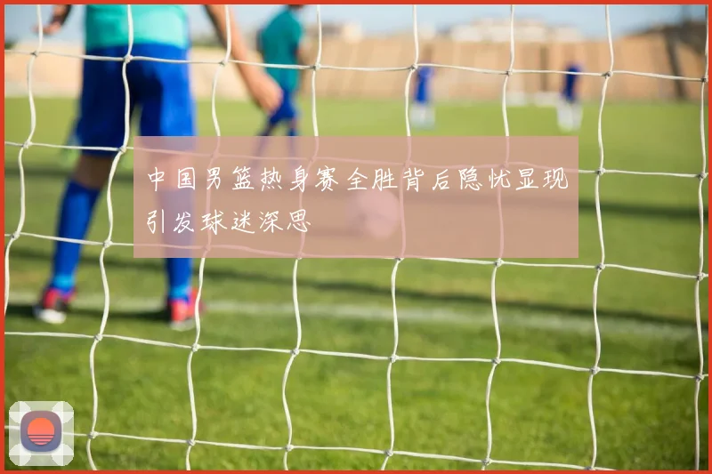中国男篮热身赛全胜背后隐忧显现引发球迷深思