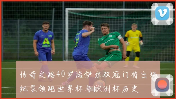 传奇之路40岁诺伊尔双冠门将出场纪录领跑世界杯与欧洲杯历史
