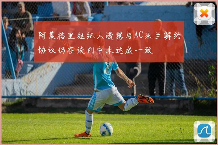阿莱格里经纪人透露与AC米兰解约协议仍在谈判中未达成一致