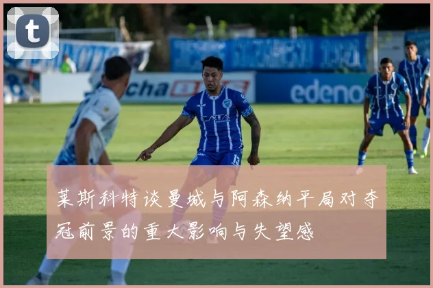 莱斯科特谈曼城与阿森纳平局对夺冠前景的重大影响与失望感