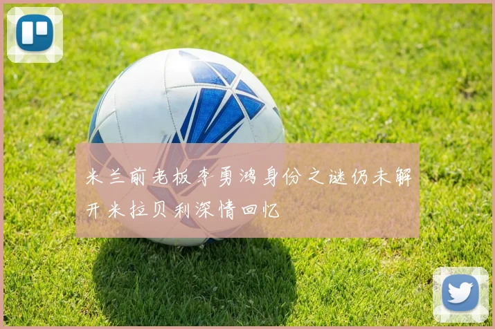 米兰前老板李勇鸿身份之谜仍未解开米拉贝利深情回忆