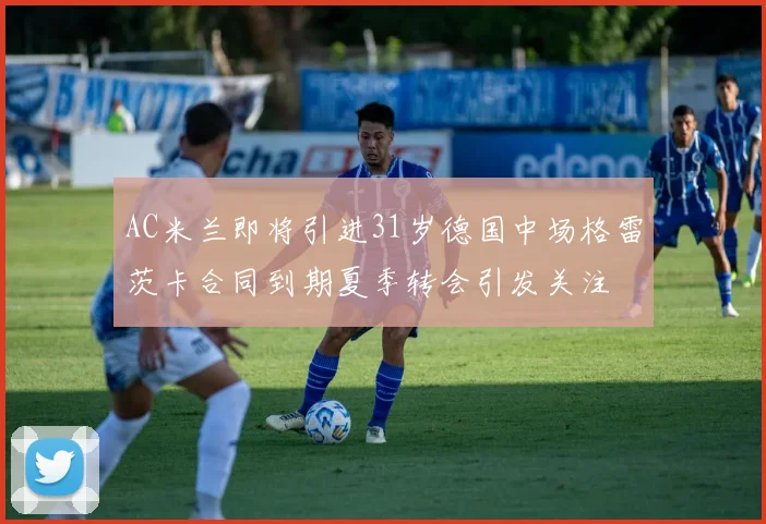 AC米兰即将引进31岁德国中场格雷茨卡合同到期夏季转会引发关注