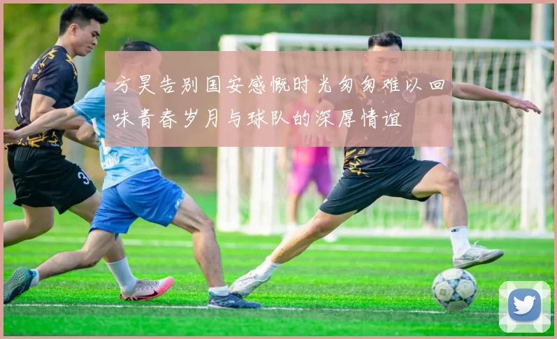 方昊告别国安感慨时光匆匆难以回味青春岁月与球队的深厚情谊