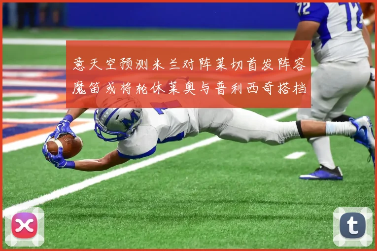 意天空预测米兰对阵莱切首发阵容魔笛或将轮休莱奥与普利西奇搭档出战
