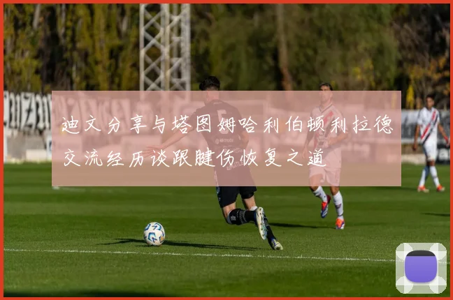 迪文分享与塔图姆哈利伯顿利拉德交流经历谈跟腱伤恢复之道