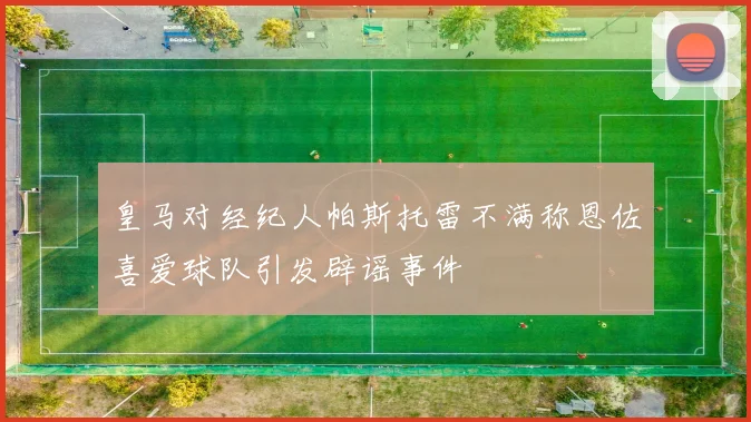 皇马对经纪人帕斯托雷不满称恩佐喜爱球队引发辟谣事件