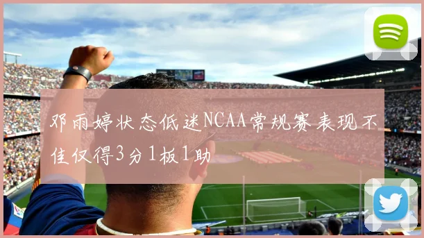 邓雨婷状态低迷NCAA常规赛表现不佳仅得3分1板1助