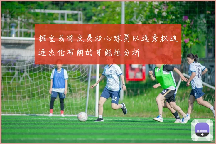 掘金或将交易核心球员以选秀权追逐杰伦布朗的可能性分析
