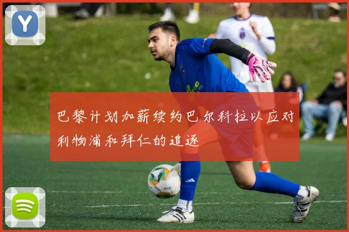 巴黎计划加薪续约巴尔科拉以应对利物浦和拜仁的追逐