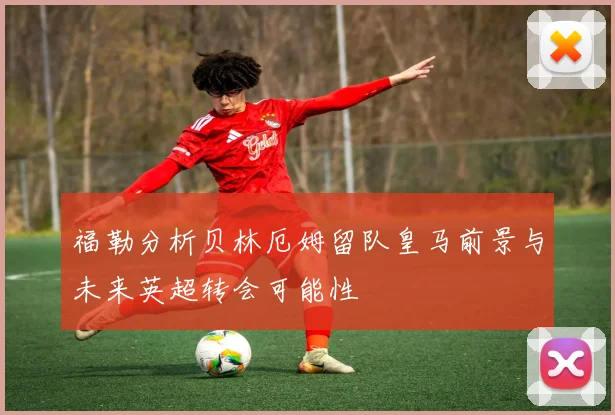 福勒分析贝林厄姆留队皇马前景与未来英超转会可能性