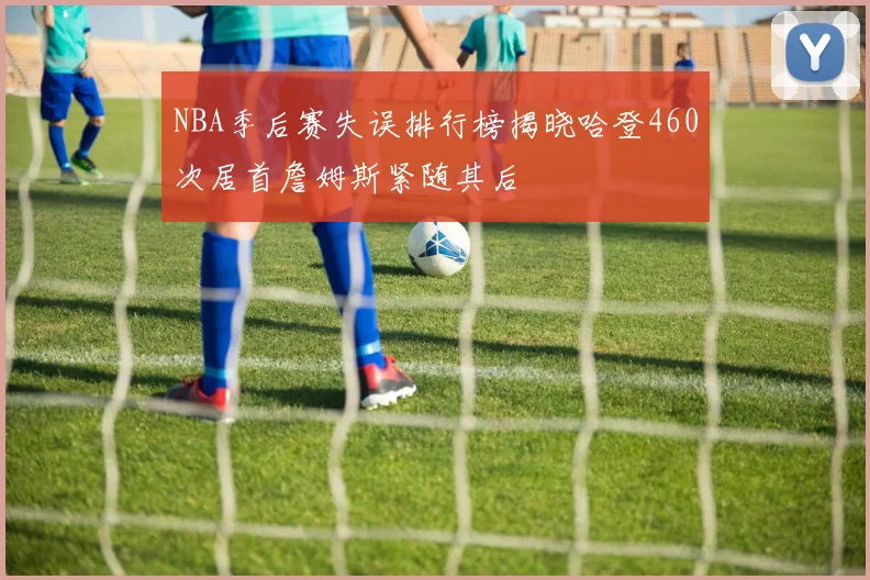 NBA季后赛失误排行榜揭晓哈登460次居首詹姆斯紧随其后