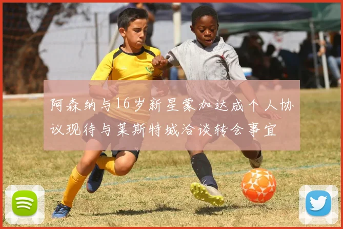 阿森纳与16岁新星蒙加达成个人协议现待与莱斯特城洽谈转会事宜