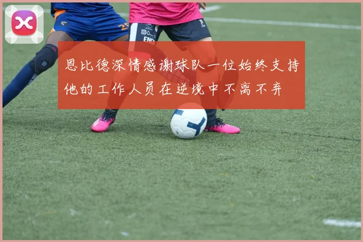 恩比德深情感谢球队一位始终支持他的工作人员在逆境中不离不弃