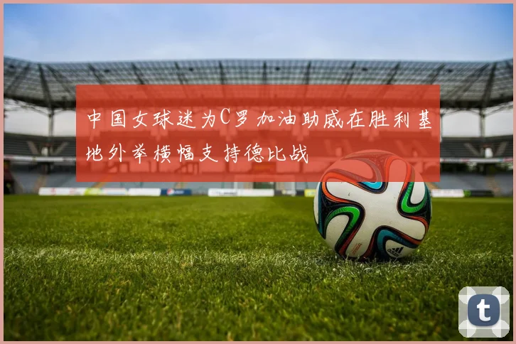 中国女球迷为C罗加油助威在胜利基地外举横幅支持德比战