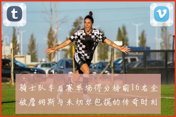 骑士队季后赛单场得分榜前16名全被詹姆斯与米切尔包揽的传奇时刻