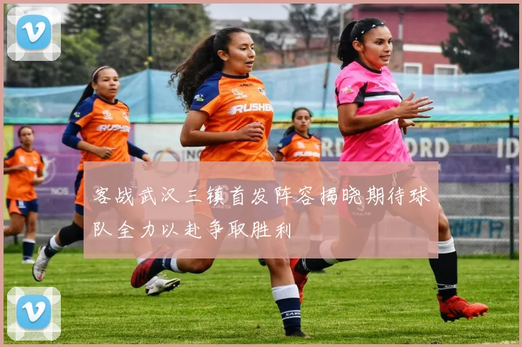 客战武汉三镇首发阵容揭晓期待球队全力以赴争取胜利