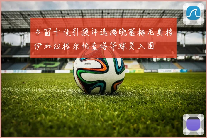 冬窗十佳引援评选揭晓塞梅尼奥格伊加拉格尔帕奎塔等球员入围