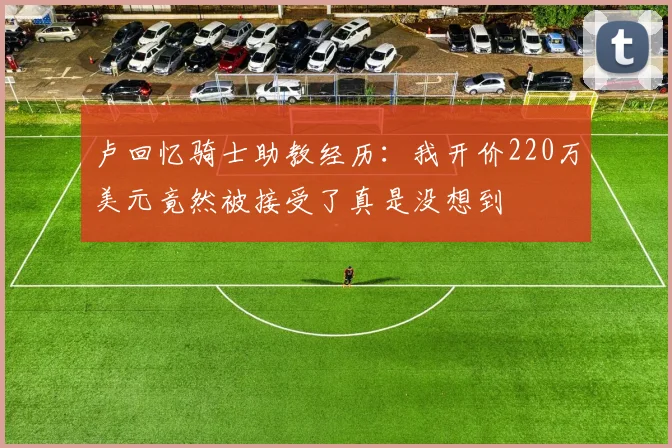 卢回忆骑士助教经历：我开价220万美元竟然被接受了真是没想到