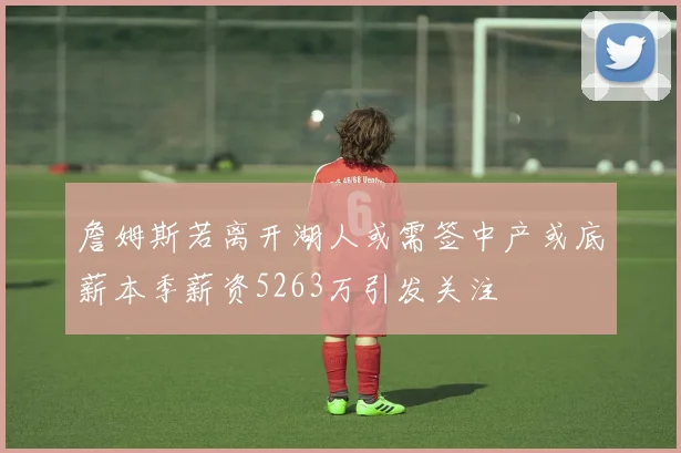 詹姆斯若离开湖人或需签中产或底薪本季薪资5263万引发关注