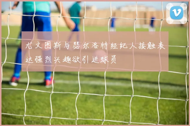 尤文图斯与瑟尔洛特经纪人接触表达强烈兴趣欲引进球员