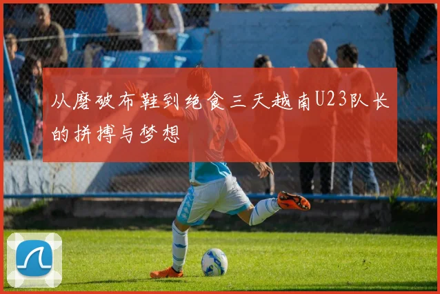 从磨破布鞋到绝食三天越南U23队长的拼搏与梦想